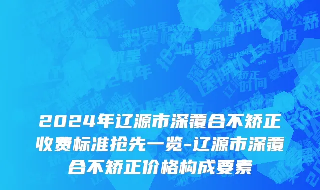 2024年辽源市深覆合不矫正收费标准抢先一览-辽源市深覆合不矫正价格构成要素
