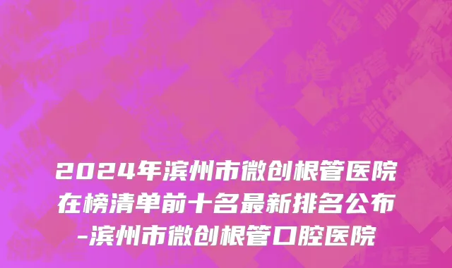 2024年滨州市微创根管医院在榜清单前十名最新排名公布-滨州市微创根管口腔医院