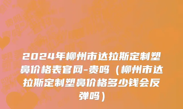 2024年柳州市达拉斯定制塑鼻价格表官网-贵吗（柳州市达拉斯定制塑鼻价格多少钱会反弹吗）