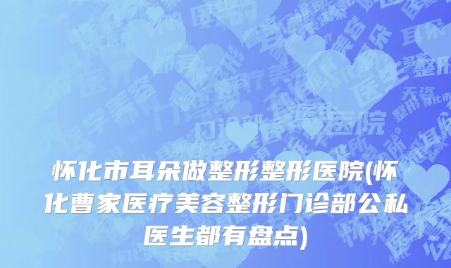 怀化市耳朵做整形整形医院(怀化曹家医疗美容整形门诊部公私医生都有盘点)