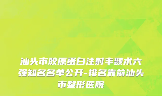 汕头市胶原蛋白注射丰颞术六强知名名单公开-排名靠前汕头市整形医院