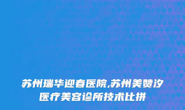 苏州瑞华迎春医院,苏州美赞汐医疗美容诊所技术比拼