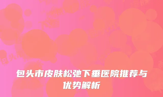 包头市皮肤松弛下垂医院推荐与优势解析