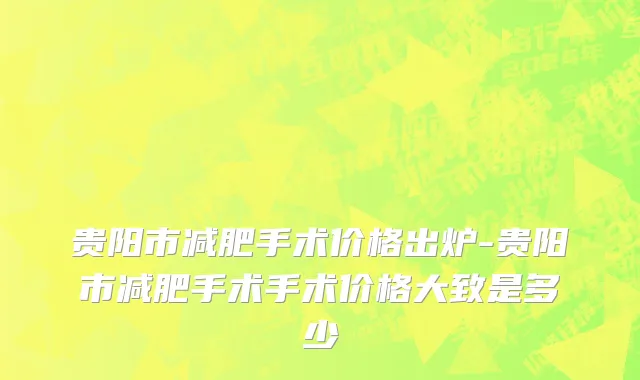 贵阳市减肥手术价格出炉-贵阳市减肥手术手术价格大致是多少