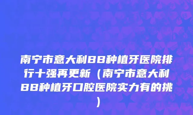 南宁市意大利BB种植牙医院排行十强再更新（南宁市意大利BB种植牙口腔医院实力有的挑）