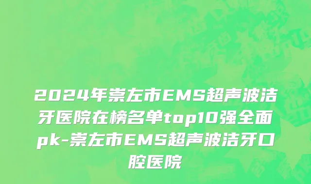 2024年崇左市EMS超声波洁牙医院在榜名单top10强全面pk-崇左市EMS超声波洁牙口腔医院