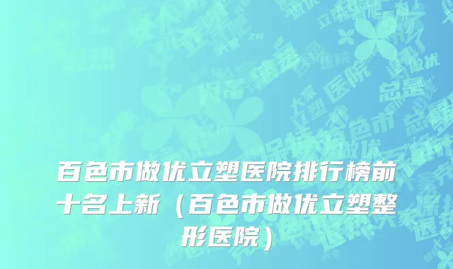 百色市做优立塑医院排行榜前十名上新（百色市做优立塑整形医院）