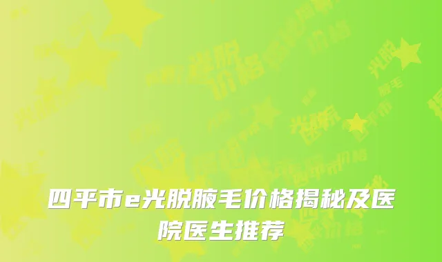 四平市e光脱腋毛价格揭秘及医院医生推荐