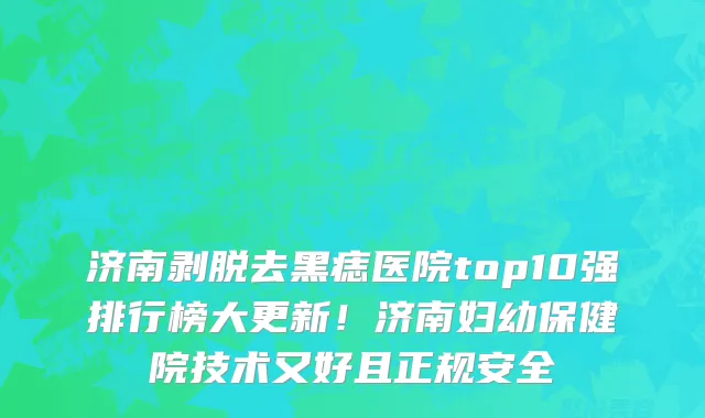 济南剥脱去黑痣医院top10强排行榜大更新!济南妇幼保健院技术又好且正规安全