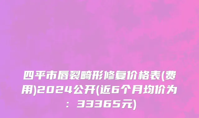 四平市唇裂畸形修复价格表(费用)2024公开(近6个月均价为：33365元)