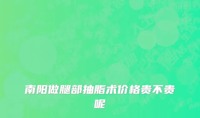 南阳做腿部抽脂术价格贵不贵呢