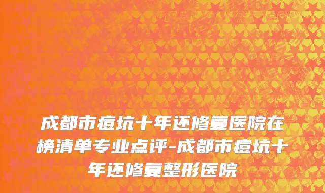 成都市痘坑十年还修复医院在榜清单专业点评-成都市痘坑十年还修复整形医院