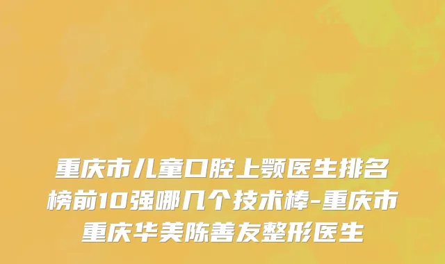 重庆市儿童口腔上颚医生排名榜前10强哪几个技术棒-重庆市重庆华美陈善友整形医生