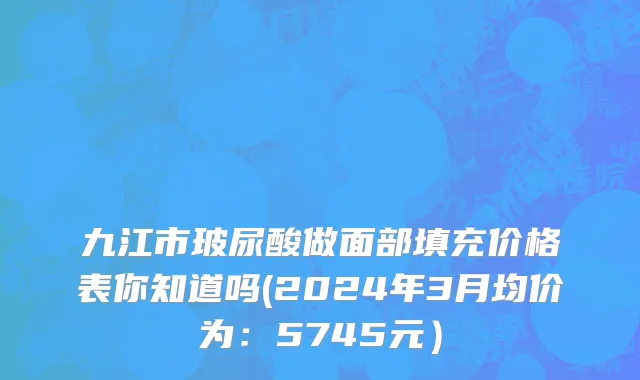 九江市玻尿酸做面部填充价格表你知道吗(2024年3月均价为：5745元）