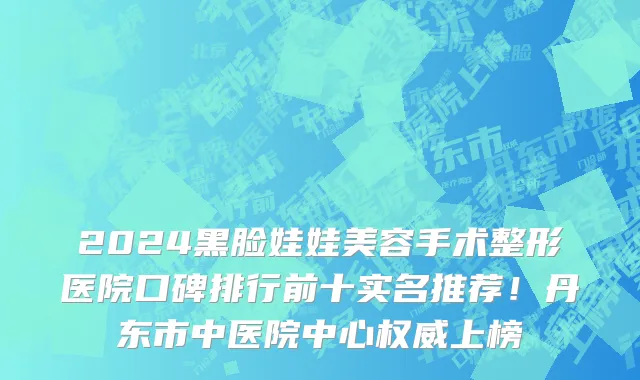 2024黑脸娃娃美容手术整形医院口碑排行前十实名推荐!丹东市中医院中心权威上榜