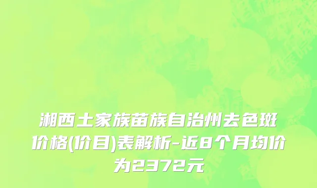 湘西土家族苗族自治州去色斑价格(价目)表解析-近8个月均价为2372元