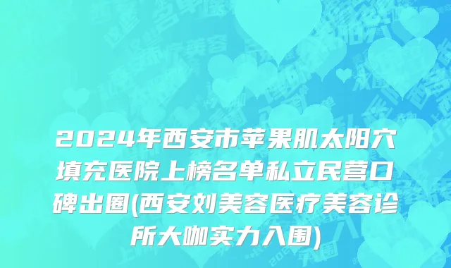 2024年西安市苹果肌太阳穴填充医院上榜名单私立民营口碑出圈(西安刘美容医疗美容诊所大咖实力入围)