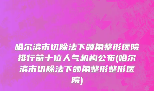 哈尔滨市切除法下颌角整形医院排行前十位人气机构公布(哈尔滨市切除法下颌角整形整形医院)