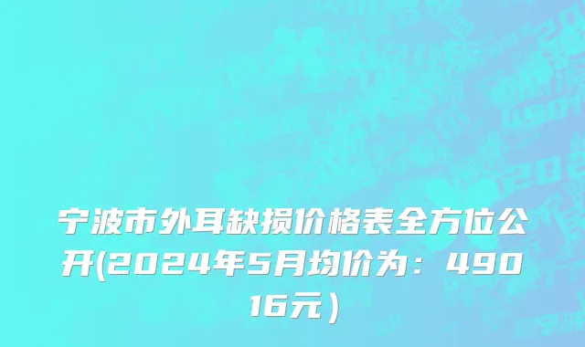 宁波市外耳缺损价格表全方位公开(2024年5月均价为：49016元）