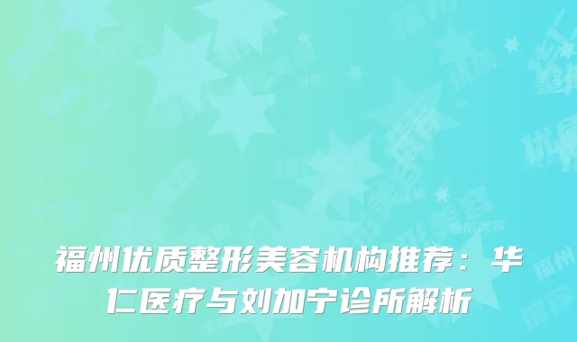 福州优质整形美容机构推荐：华仁医疗与刘加宁诊所解析