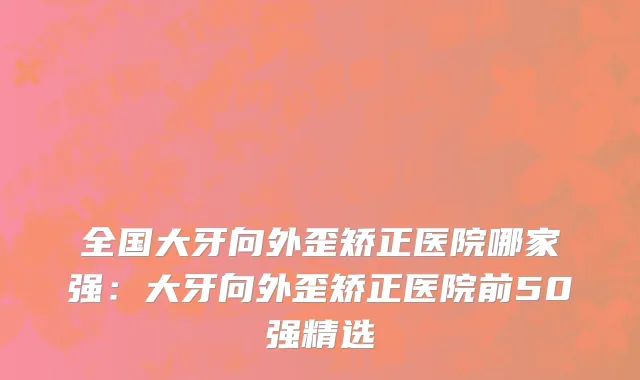 全国大牙向外歪矫正医院哪家强：大牙向外歪矫正医院前50强精选