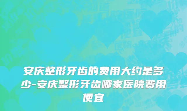 安庆整形牙齿的费用大约是多少-安庆整形牙齿哪家医院费用便宜
