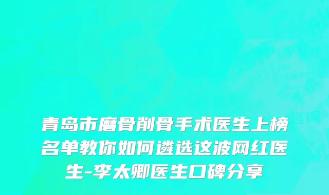 青岛市磨骨削骨手术医生上榜名单教你如何遴选这波网红医生-李太卿医生口碑分享