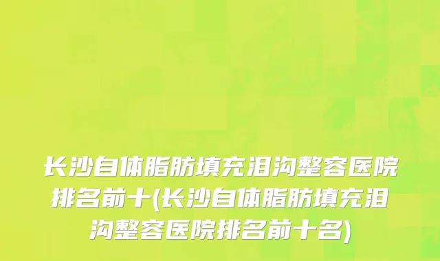 长沙自体脂肪填充泪沟整容医院排名前十(长沙自体脂肪填充泪沟整容医院排名前十名)