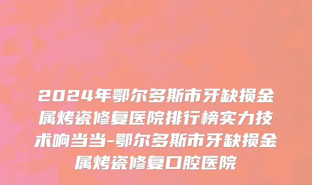 2024年鄂尔多斯市牙缺损金属烤瓷修复医院排行榜实力技术响当当-鄂尔多斯市牙缺损金属烤瓷修复口腔医院