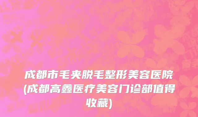 成都市毛夹脱毛整形美容医院(成都高鑫医疗美容门诊部值得收藏)