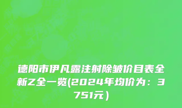 德阳市伊凡露注射除皱价目表全新Z全一览(2024年均价为：3751元）