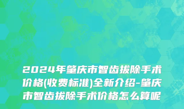 2024年肇庆市智齿拔除手术价格(收费标准)全新介绍-肇庆市智齿拔除手术价格怎么算呢