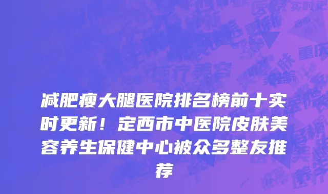减肥瘦大腿医院排名榜前十实时更新!定西市中医院皮肤美容养生保健中心被众多整友推荐