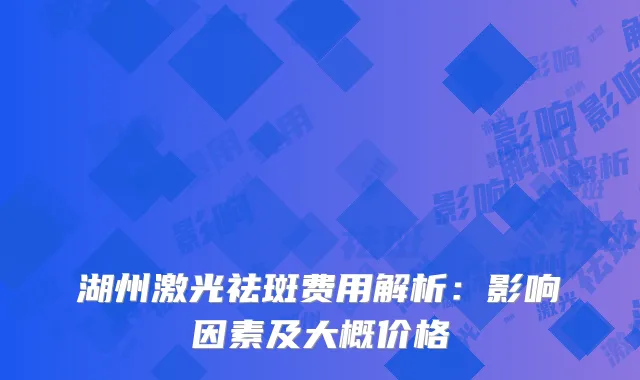 湖州激光祛斑费用解析：影响因素及大概价格