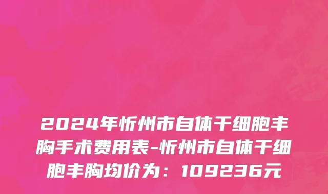 2024年忻州市自体干细胞丰胸手术费用表-忻州市自体干细胞丰胸均价为：109236元