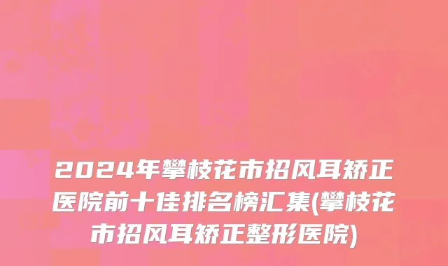2024年攀枝花市招风耳矫正医院前十佳排名榜汇集(攀枝花市招风耳矫正整形医院)
