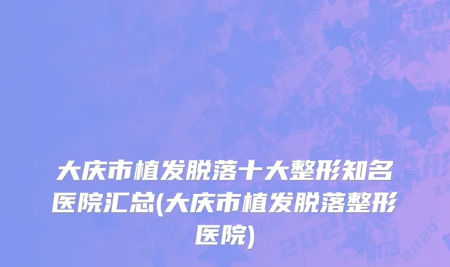 大庆市植发脱落十大整形知名医院汇总(大庆市植发脱落整形医院)