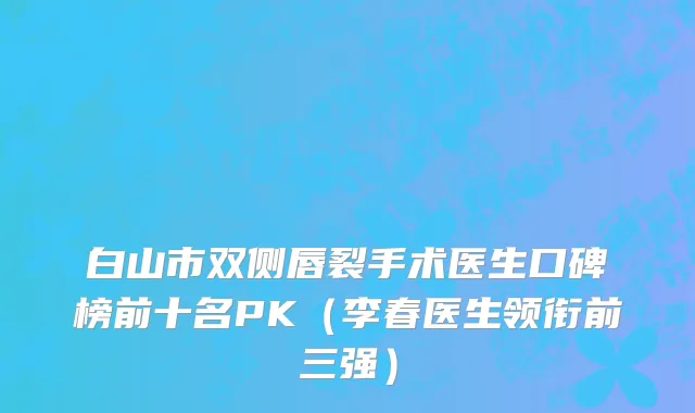 白山市双侧唇裂手术医生口碑榜前十名PK（李春医生领衔前三强）