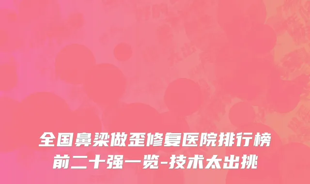 全国鼻梁做歪修复医院排行榜前二十强一览-技术太出挑