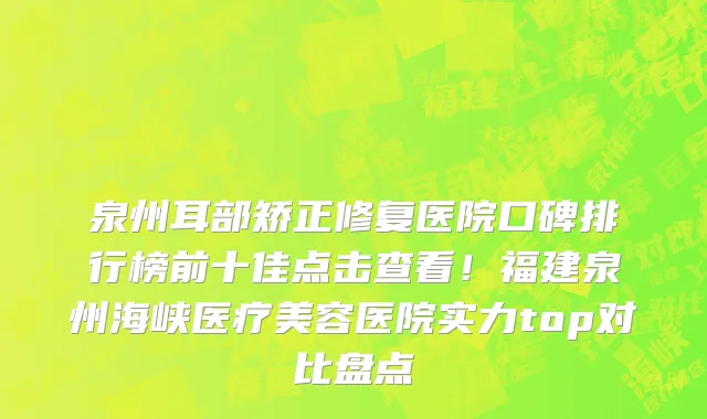 泉州耳部矫正修复医院口碑排行榜前十佳点击查看!福建泉州海峡医疗美容医院实力top对比盘点
