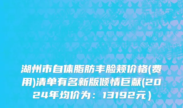 湖州市自体脂肪丰脸颊价格(费用)清单有名新版倾情巨献(2024年均价为：13192元）