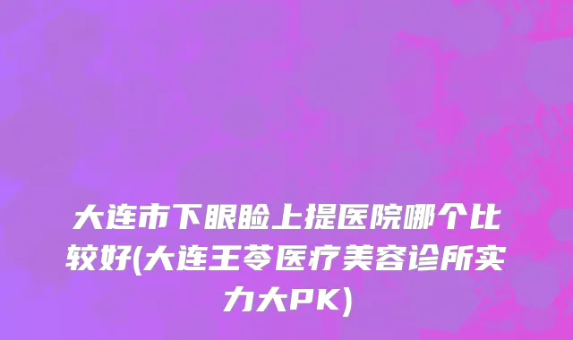 大连市下眼睑上提医院哪个比较好(大连王苓医疗美容诊所实力大PK)