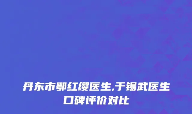 丹东市鄂红缨医生,于锡武医生口碑评价对比