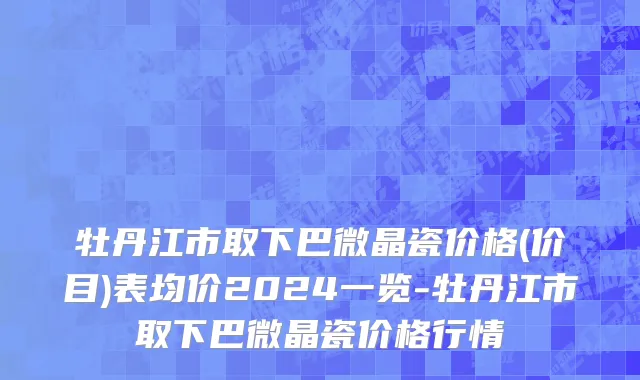 牡丹江市取下巴微晶瓷价格(价目)表均价2024一览-牡丹江市取下巴微晶瓷价格行情