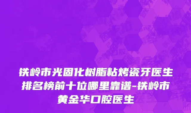 铁岭市光固化树脂粘烤瓷牙医生排名榜前十位哪里靠谱-铁岭市黄金华口腔医生