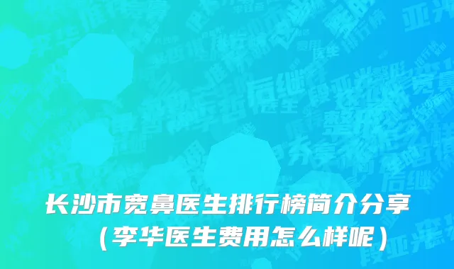 长沙市宽鼻医生排行榜简介分享（李华医生费用怎么样呢）