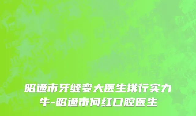 昭通市牙缝变大医生排行实力牛-昭通市何红口腔医生