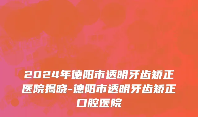 2024年德阳市透明牙齿矫正医院揭晓-德阳市透明牙齿矫正口腔医院