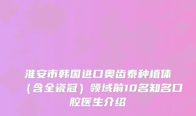 淮安市韩国进口奥齿泰种植体（含全瓷冠）领域前10名知名口腔医生介绍