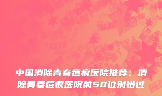 中国消除青春痘痕医院推荐：消除青春痘痕医院前50位别错过